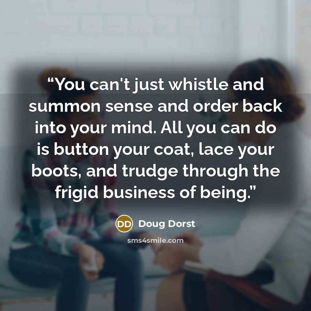 “You can't just whistle and summon sense and order back into your mind. All you can do is button your coat, lace your boots, and trudge through the frigid business of being.” quote by doug dorst