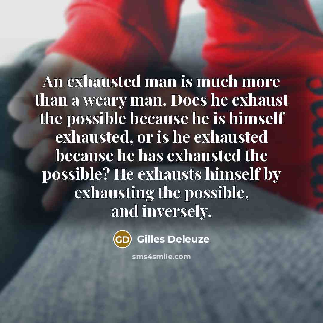 “An exhausted man is much more than a weary man. Does he exhaust the possible because he is himself exhausted, or is he exhausted because he has exhausted the possible? He exhausts himself by exhausting the possible, and inversely.” quote by Gilles Deleuze