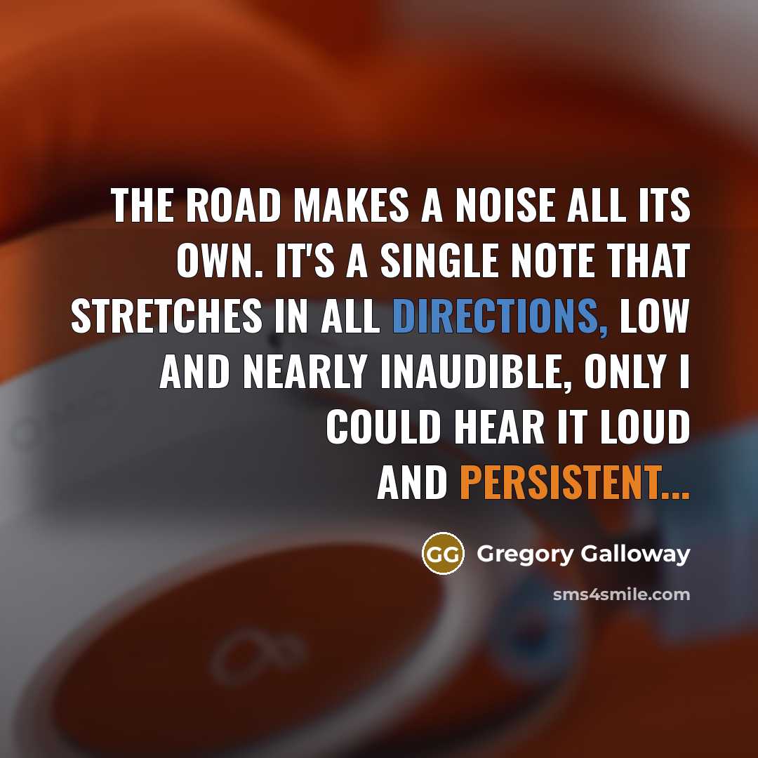 “The road makes a noise all its own. It's a single note that stretches in all directions, low and nearly inaudible, only I could hear it loud and persistent...” quote by Gregory Galloway