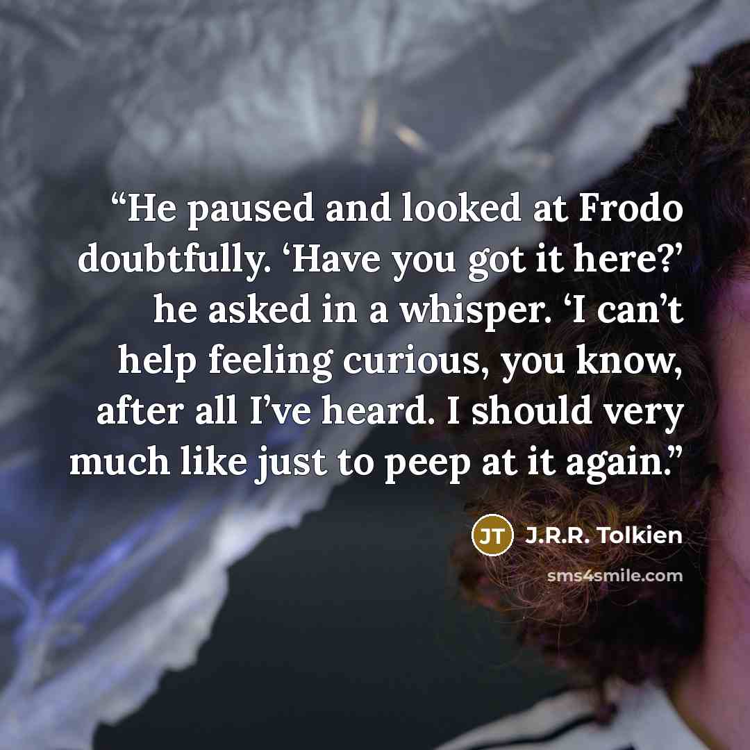 “He paused and looked at Frodo doubtfully. ‘Have you got it here?’ he asked in a whisper. ‘I can’t help feeling curious, you know, after all I’ve heard. I should very much like just to peep at it again.” quote by J.R.R. Tolkien