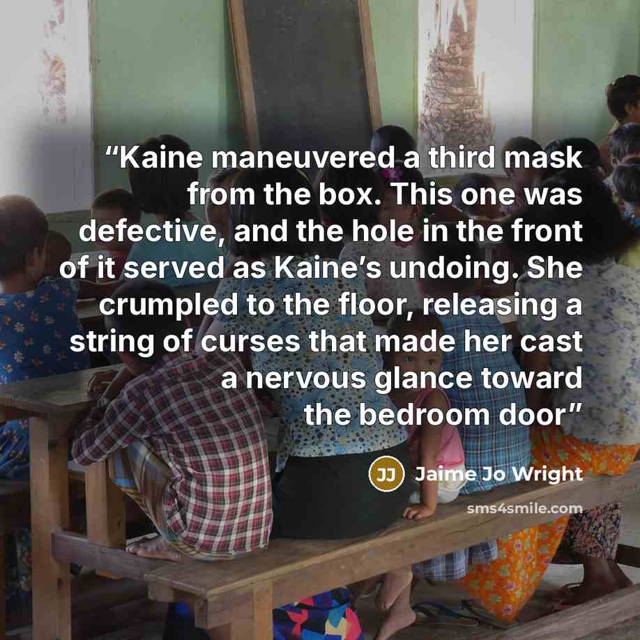 “Kaine maneuvered a third mask from the box. This one was defective, and the hole in the front of it served as Kaine’s undoing. She crumpled to the floor, releasing a string of curses that made her cast a nervous glance toward the bedroom door” quote by Jaime Jo Wright