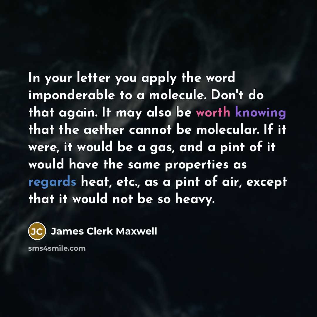 “In your letter you apply the word imponderable to a molecule. Don't do that again. It may also be worth knowing that the aether cannot be molecular. If it were, it would be a gas, and a pint of it would have the same properties as regards heat, etc., as a pint of air, except that it would not be…” quote by James Clerk Maxwell
