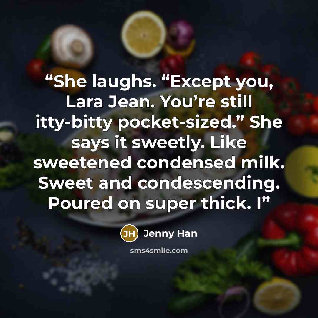 “She laughs. “Except you, Lara Jean. You’re still itty-bitty pocket-sized.” She says it sweetly. Like sweetened condensed milk. Sweet and condescending. Poured on super thick. I” quote by Jenny Han