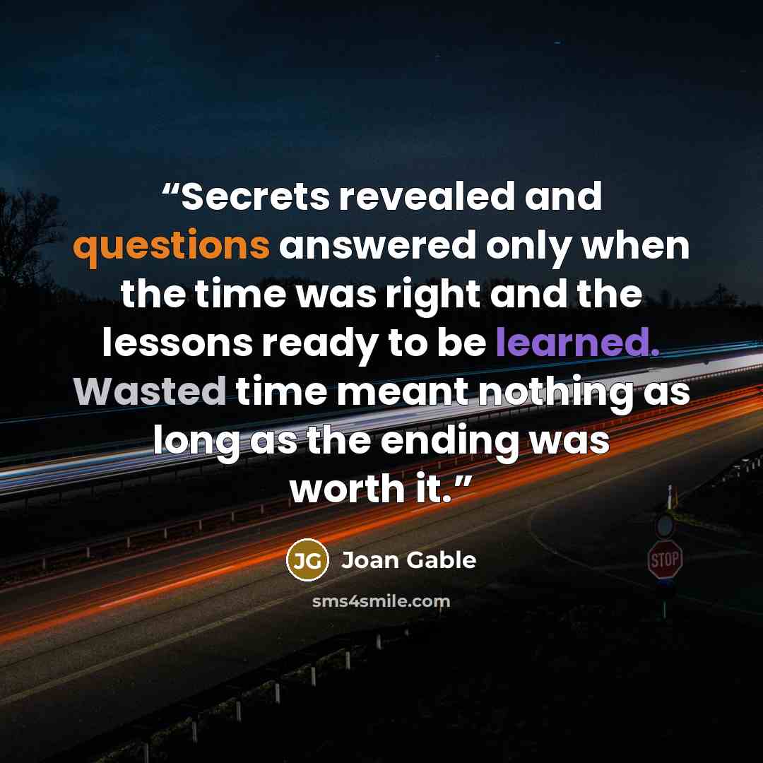 “Secrets revealed and questions answered only when the time was right and the lessons ready to be learned. Wasted time meant nothing as long as the ending was worth it.” quote by Joan Gable