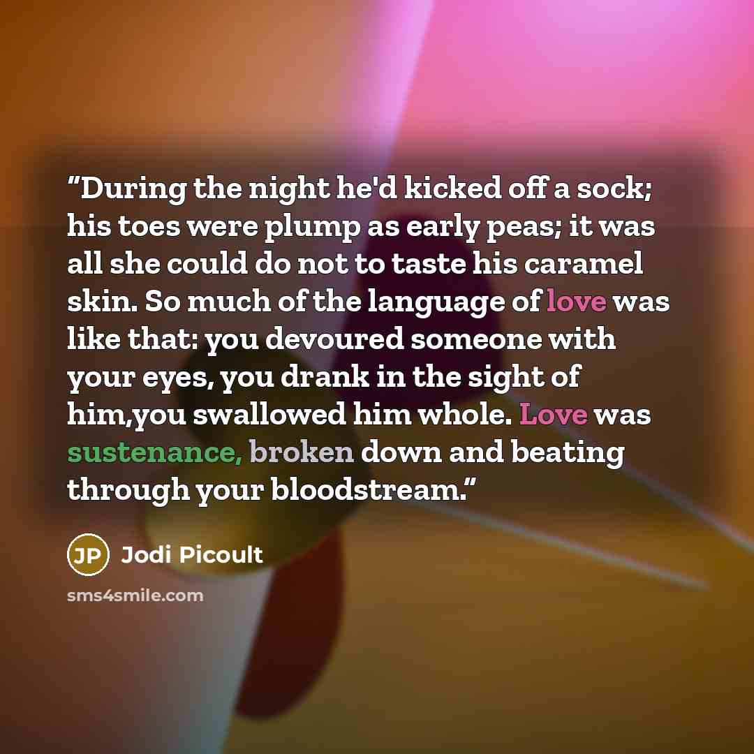 “During the night he'd kicked off a sock; his toes were plump as early peas; it was all she could do not to taste his caramel skin. So much of the language of love was like that: you devoured someone with your eyes, you drank in the sight of him,you swallowed him whole. Love was sustenance, broken…” quote by Jodi Picoult