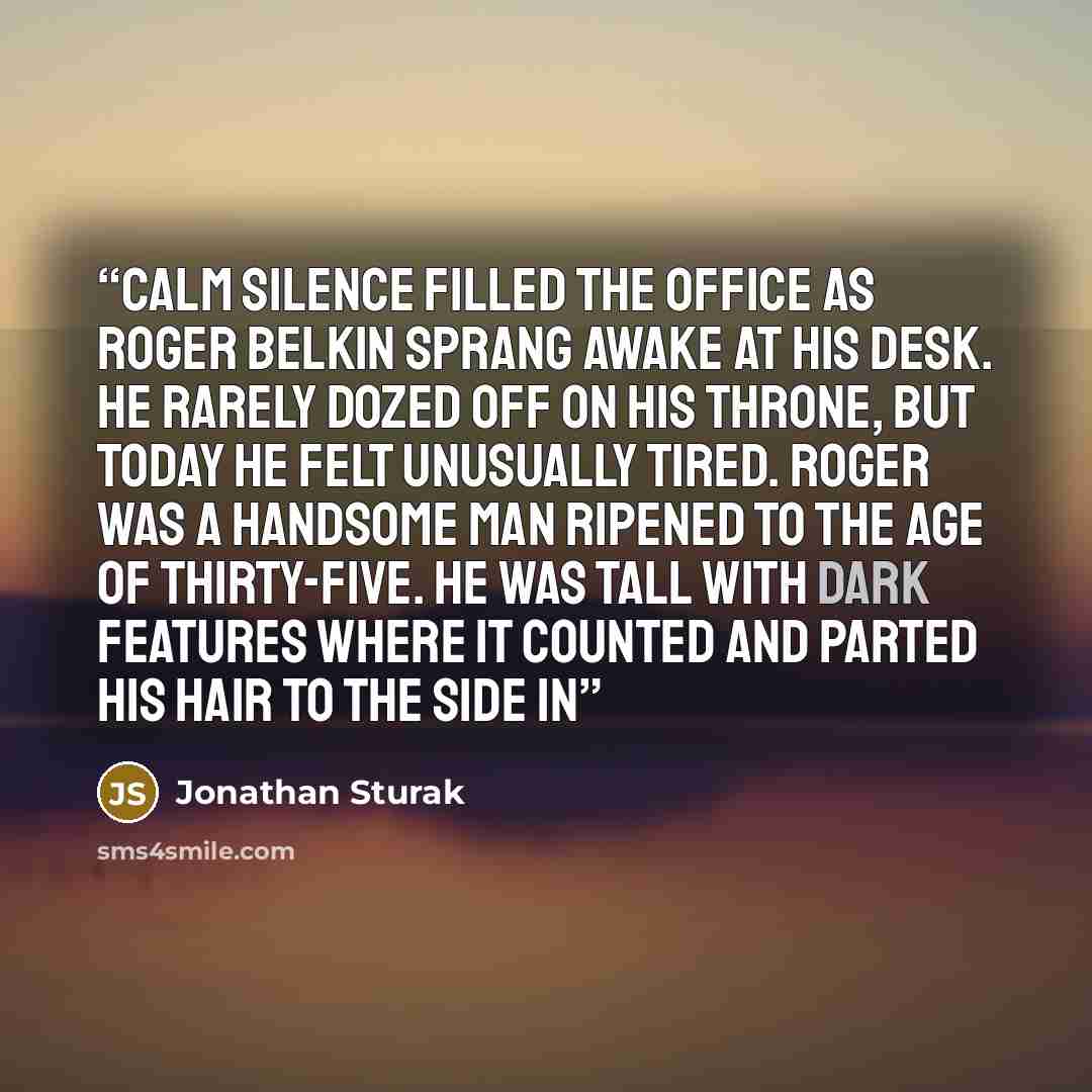 “calm silence filled the office as Roger Belkin sprang awake at his desk. He rarely dozed off on his throne, but today he felt unusually tired. Roger was a handsome man ripened to the age of thirty-five. He was tall with dark features where it counted and parted his hair to the side in” quote by Jonathan Sturak