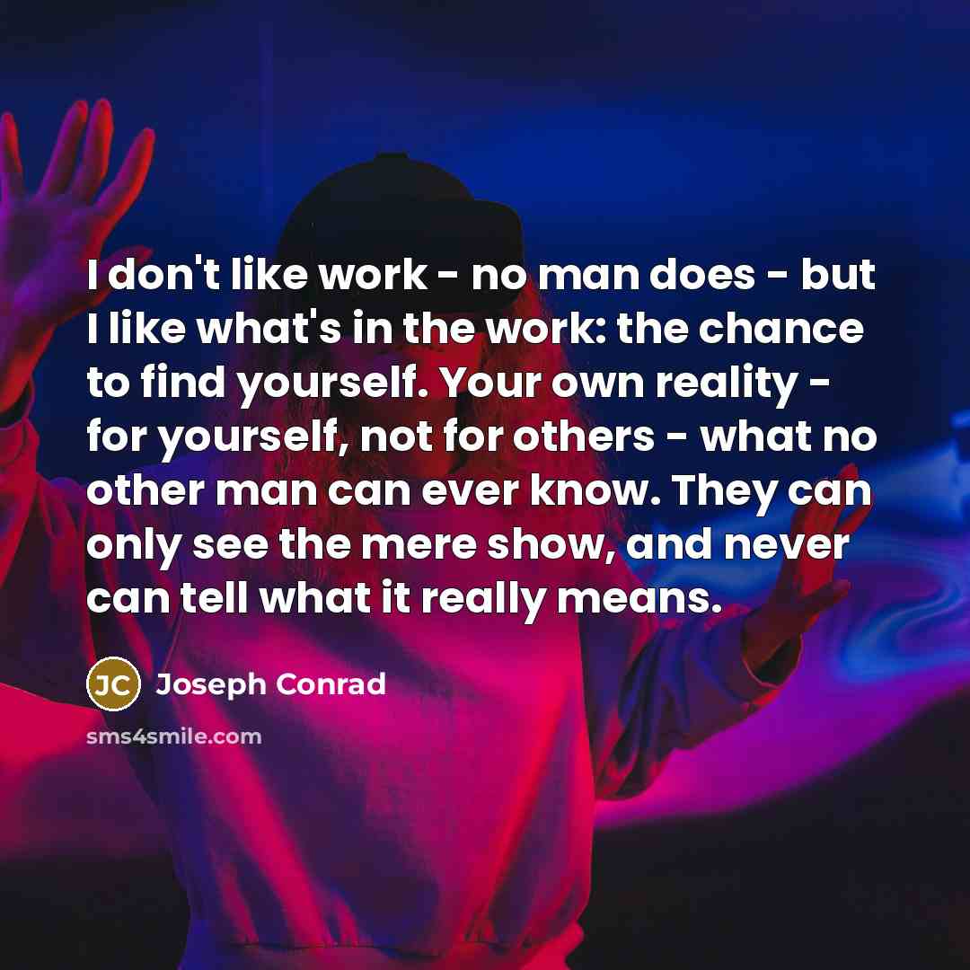 “I don't like work - no man does - but I like what's in the work: the chance to find yourself. Your own reality - for yourself, not for others - what no other man can ever know. They can only see the mere show, and never can tell what it really means.” quote by Joseph Conrad