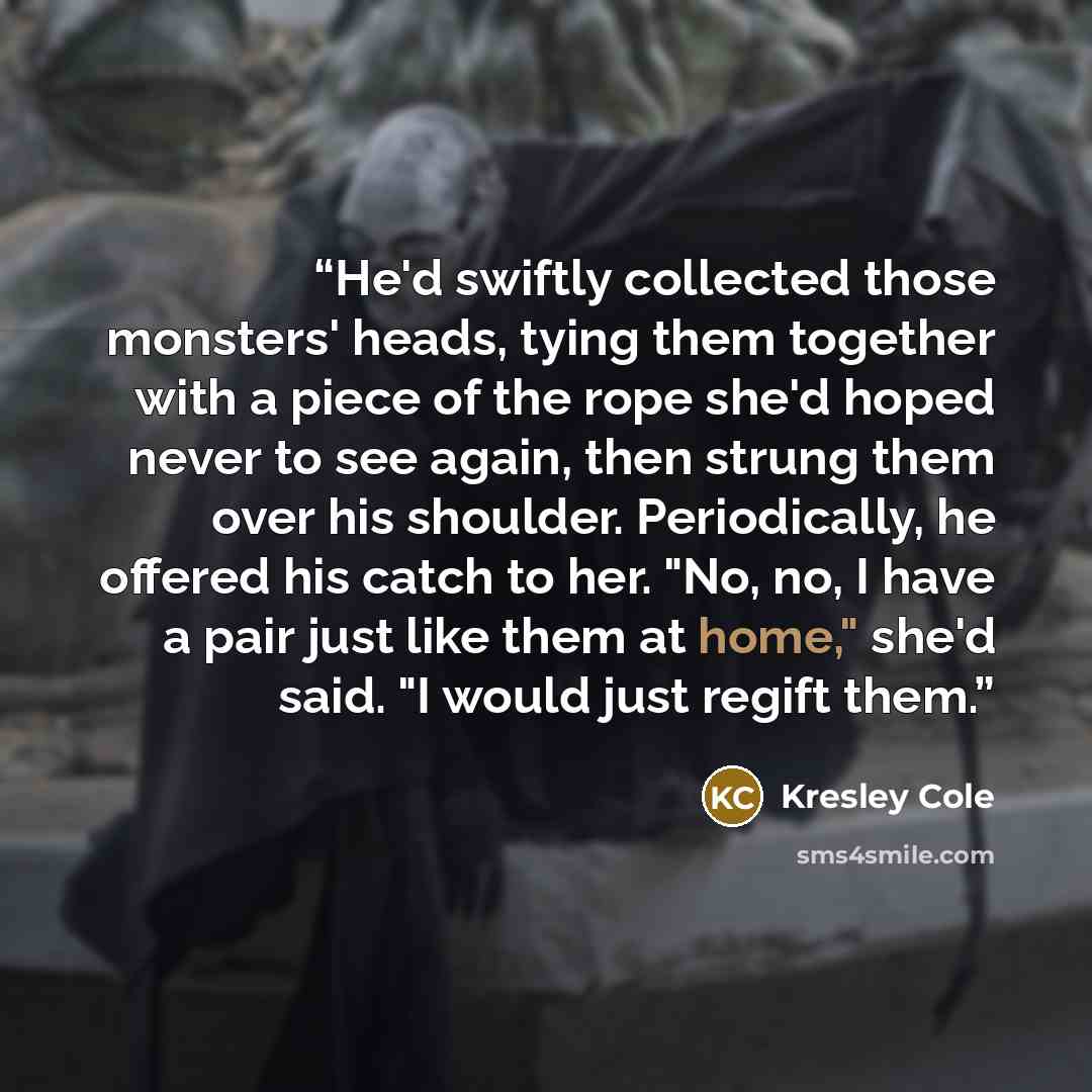 “He'd swiftly collected those monsters' heads, tying them together with a piece of the rope she'd hoped never to see again, then strung them over his shoulder. Periodically, he offered his catch to her. "No, no, I have a pair just like them at home," she'd said. "I would just regift them.” quote by Kresley Cole