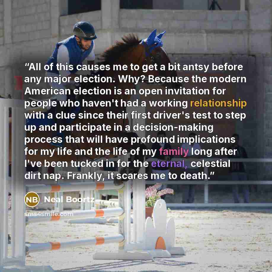 “All of this causes me to get a bit antsy before any major election. Why? Because the modern American election is an open invitation for people who haven't had a working relationship with a clue since their first driver's test to step up and participate in a decision-making process that will have…” quote by Neal Boortz