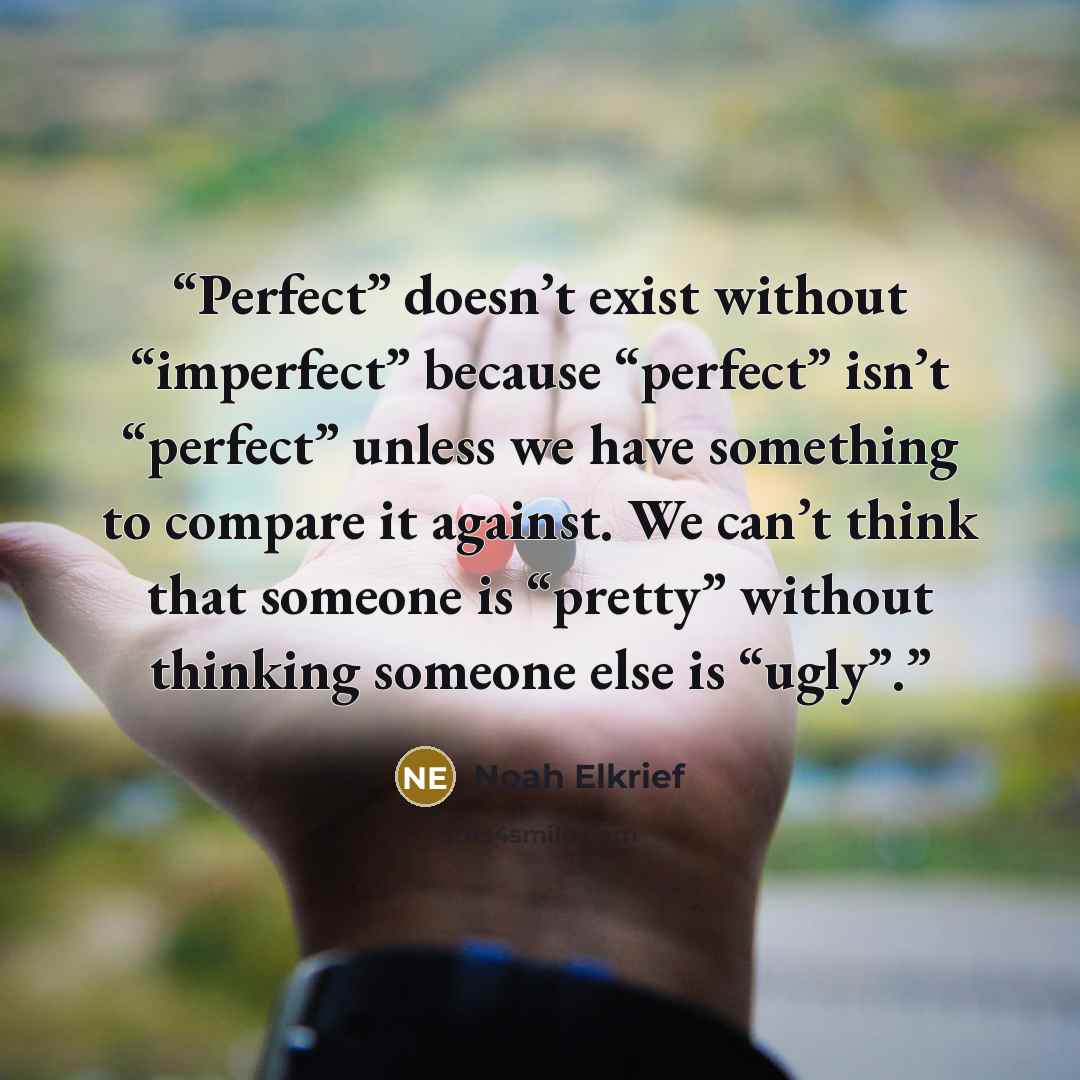 “Perfect” doesn’t exist without “imperfect” because “perfect” isn’t “perfect” unless we have something to compare it against. We can’t think that someone is “pretty” without thinking someone else is “ugly”.” quote by Noah Elkrief