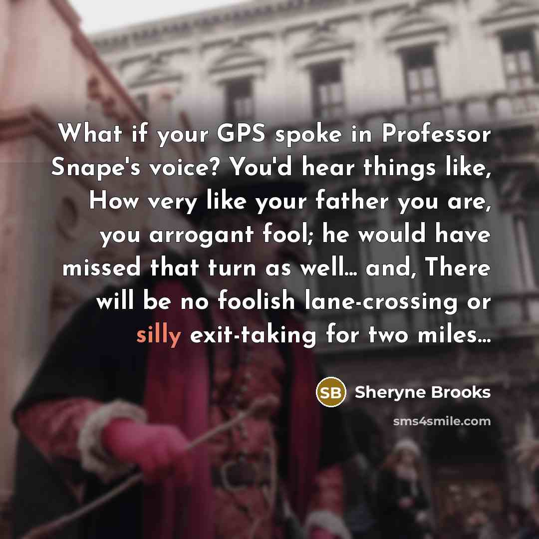 “What if your GPS spoke in Professor Snape's voice? You'd hear things like, How very like your father you are, you arrogant fool; he would have missed that turn as well... and, There will be no foolish lane-crossing or silly exit-taking for two miles…” quote by Sheryne Brooks