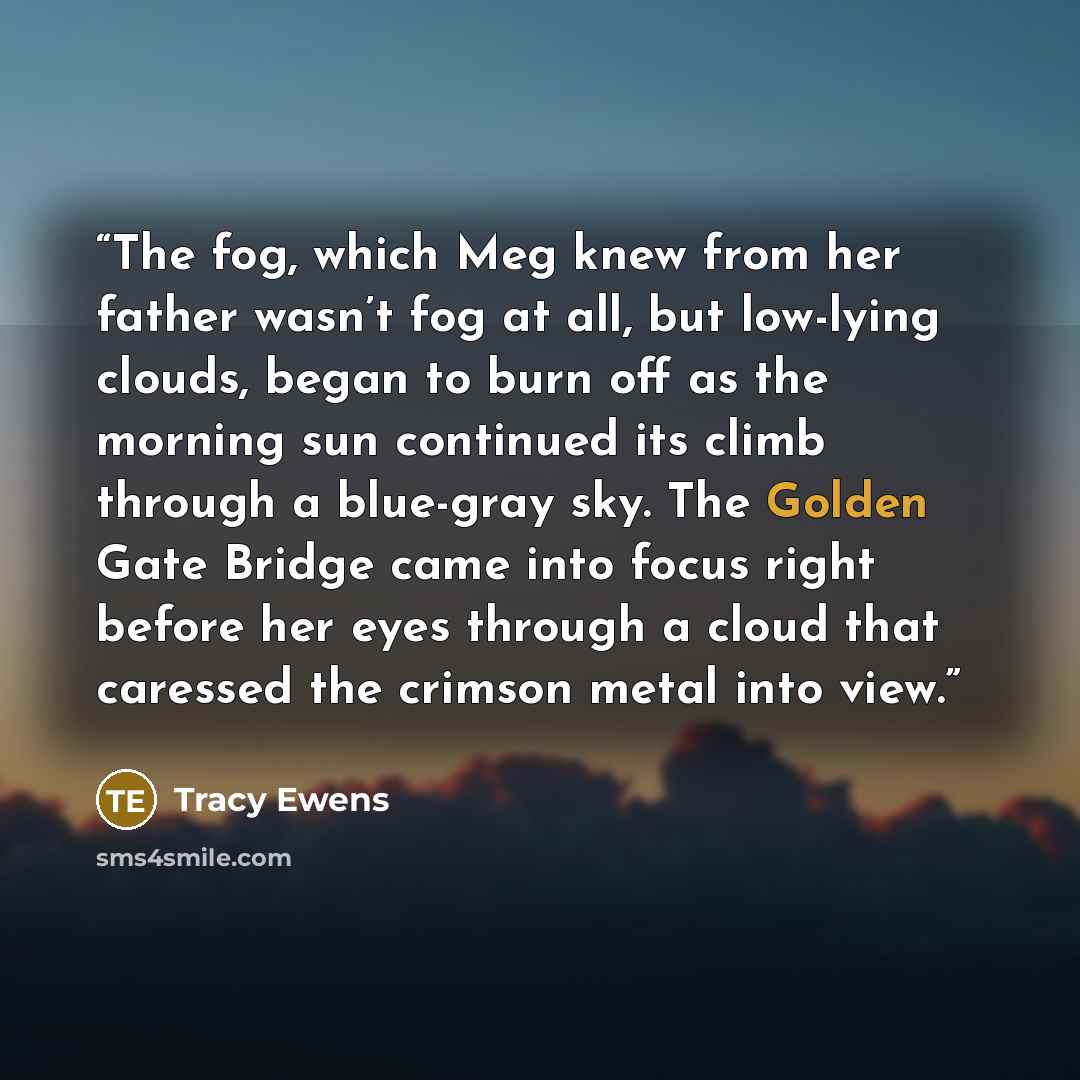 “The fog, which Meg knew from her father wasn’t fog at all, but low-lying clouds, began to burn off as the morning sun continued its climb through a blue-gray sky. The Golden Gate Bridge came into focus right before her eyes through a cloud that caressed the crimson metal into view.” quote by Tracy Ewens