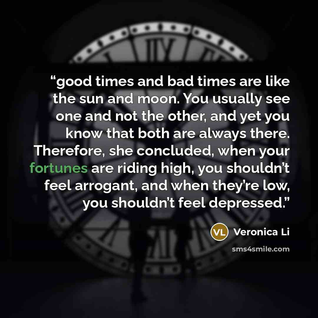 “good times and bad times are like the sun and moon. You usually see one and not the other, and yet you know that both are always there. Therefore, she concluded, when your fortunes are riding high, you shouldn’t feel arrogant, and when they’re low, you shouldn’t feel depressed.” quote by Veronica Li