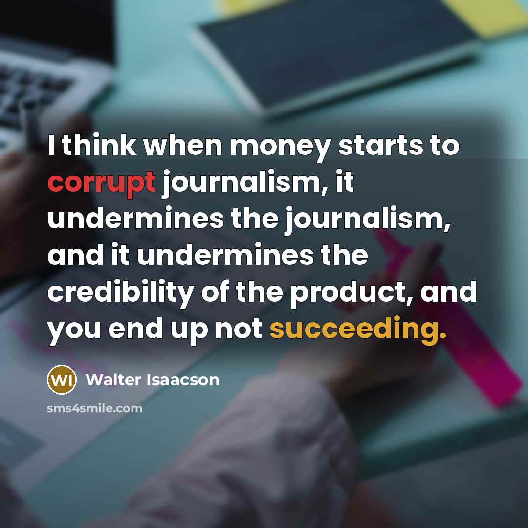 “I think when money starts to corrupt journalism, it undermines the journalism, and it undermines the credibility of the product, and you end up not succeeding.” quote by Walter Isaacson