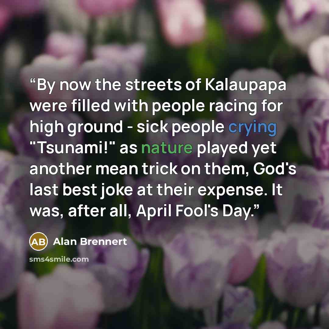 “By now the streets of Kalaupapa were filled with people racing for high ground - sick people crying "Tsunami!" as nature played yet another mean trick on them, God's last best joke at their expense. It was, after all, April Fool's Day.” quote by Alan Brennert