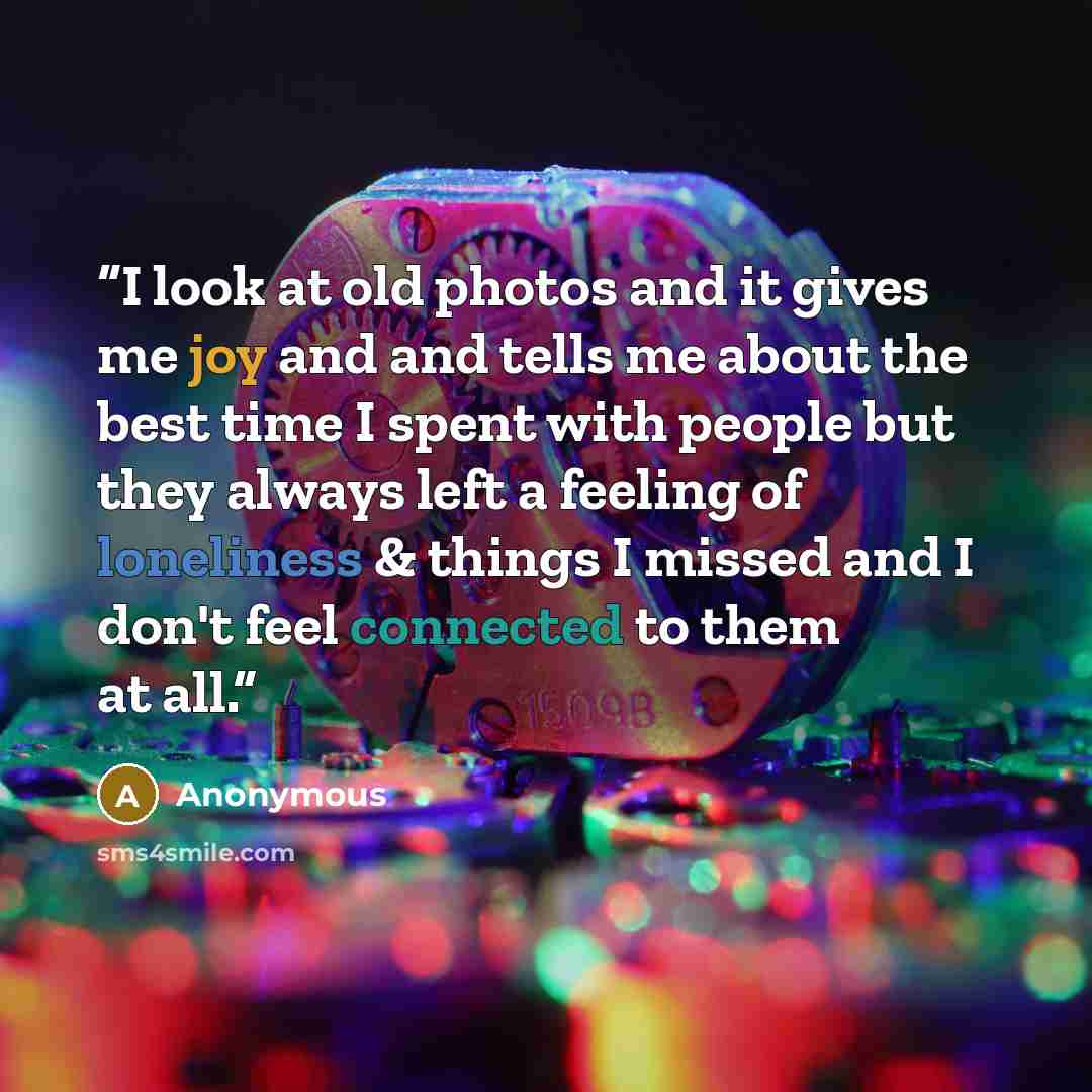 “I look at old photos and it gives me joy and and tells me about the best time I spent with people but they always left a feeling of loneliness & things I missed and I don't feel connected to them at all.” quote by Anonymous