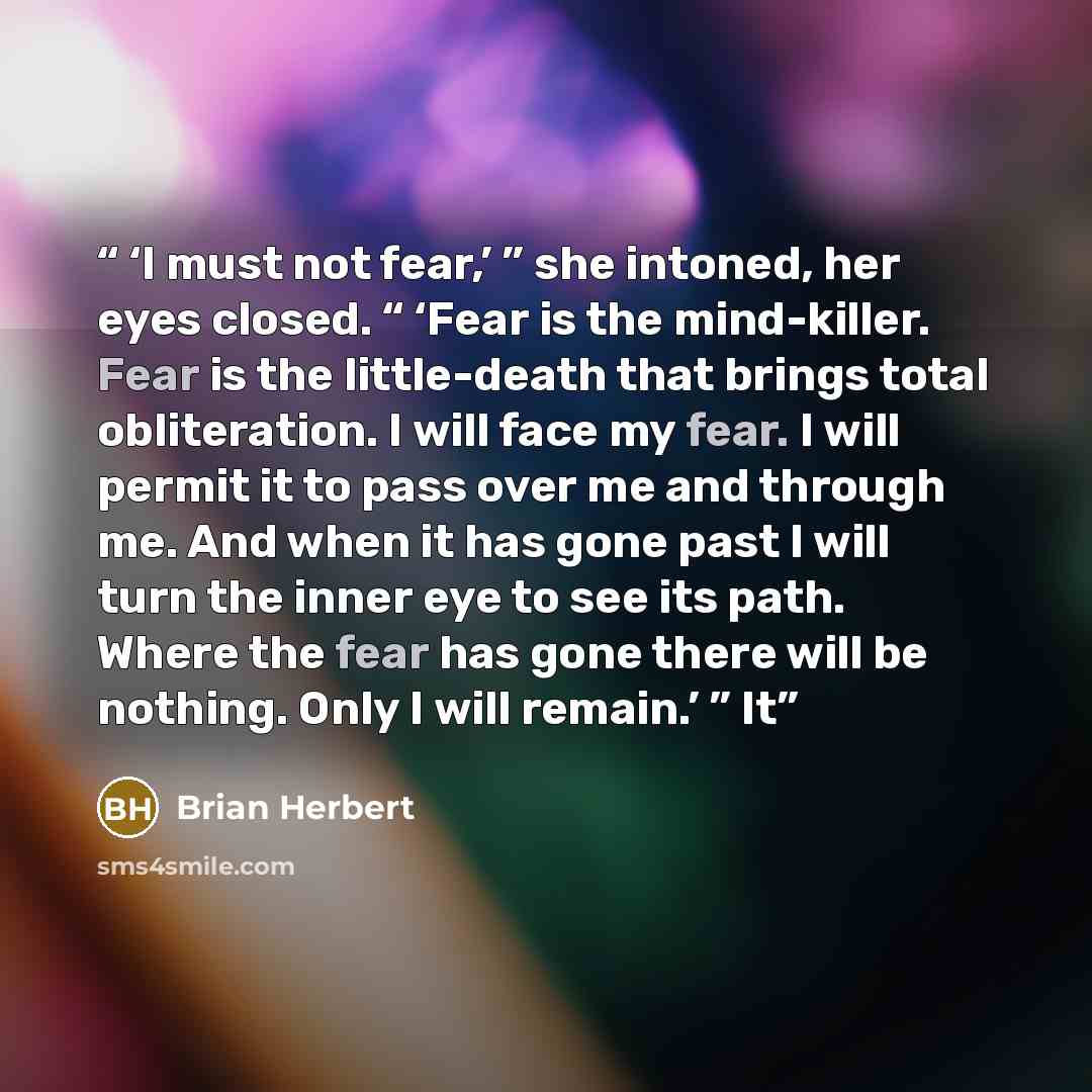 “‘I must not fear,’ ” she intoned, her eyes closed. “ ‘Fear is the mind-killer. Fear is the little-death that brings total obliteration. I will face my fear. I will permit it to pass over me and through me. And when it has gone past I will turn the inner eye to see its path. Where the fear has gone…” quote by Brian Herbert