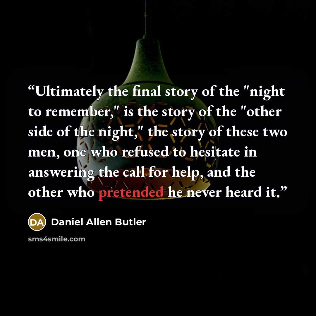 “Ultimately the final story of the "night to remember," is the story of the "other side of the night," the story of these two men, one who refused to hesitate in answering the call for help, and the other who pretended he never heard it.” quote by Daniel Allen Butler
