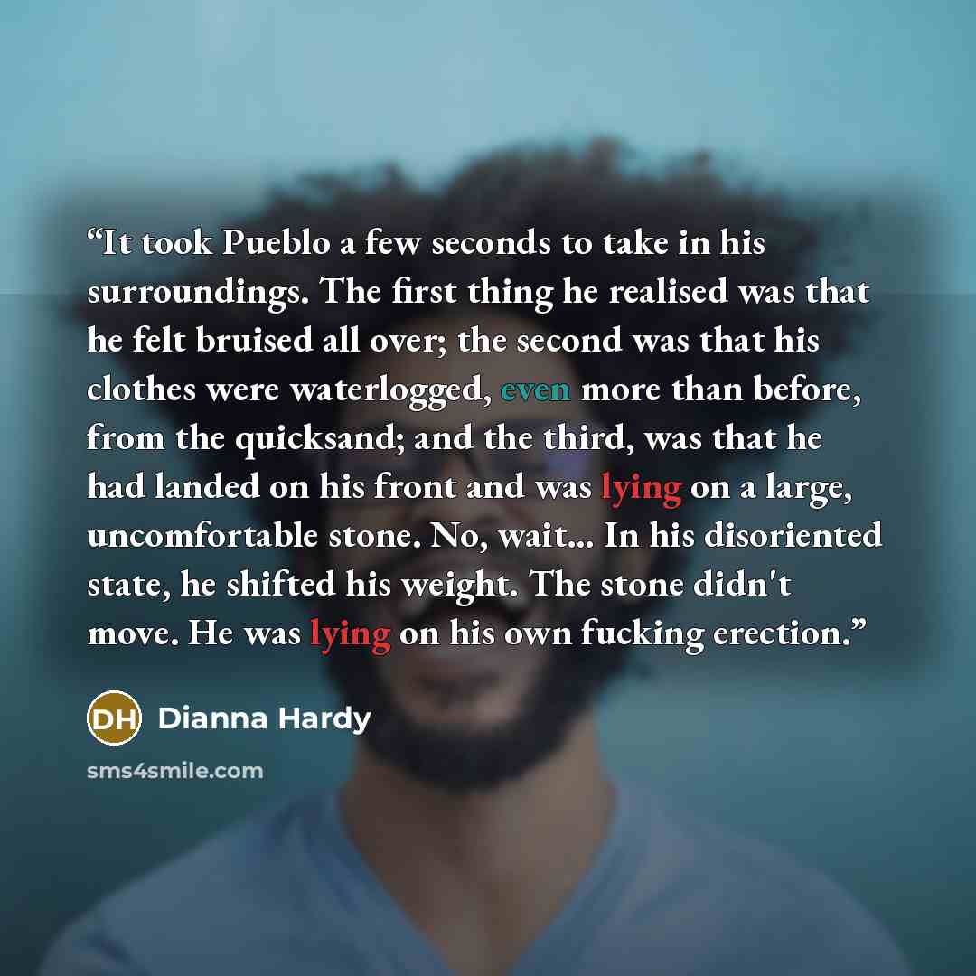 “It took Pueblo a few seconds to take in his surroundings. The first thing he realised was that he felt bruised all over; the second was that his clothes were waterlogged, even more than before, from the quicksand; and the third, was that he had landed on his front and was lying on a large…” quote by Dianna Hardy