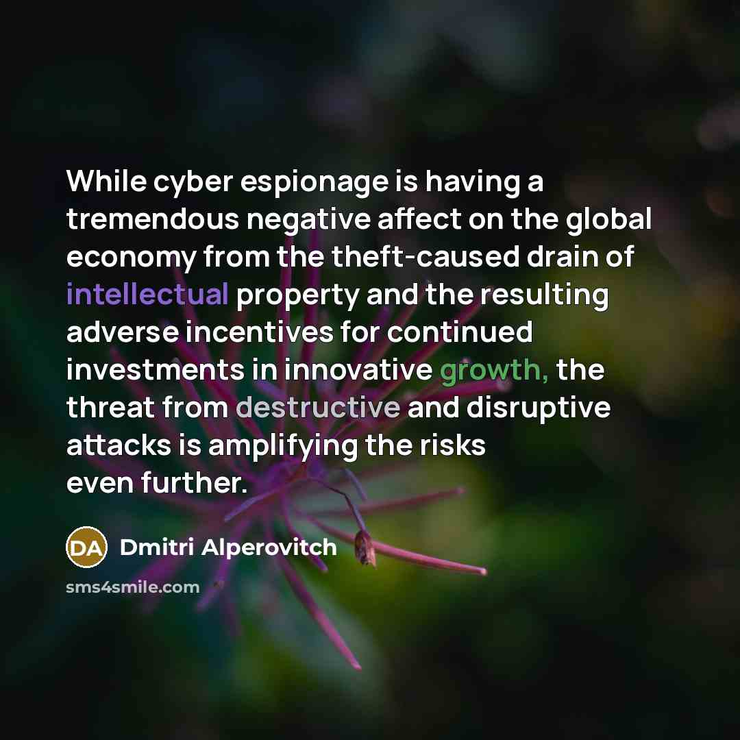 “While cyber espionage is having a tremendous negative affect on the global economy from the theft-caused drain of intellectual property and the resulting adverse incentives for continued investments in innovative growth, the threat from destructive and disruptive attacks is amplifying the risks…” quote by Dmitri Alperovitch