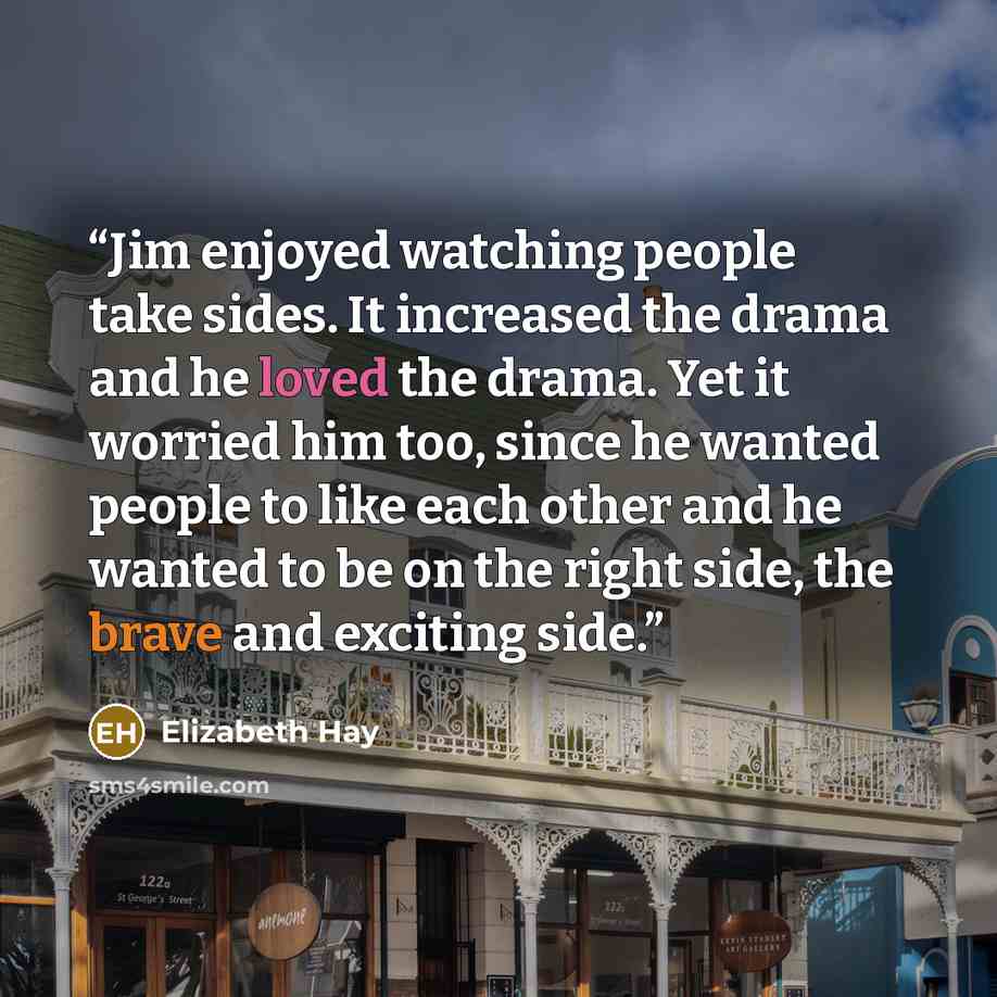“Jim enjoyed watching people take sides. It increased the drama and he loved the drama. Yet it worried him too, since he wanted people to like each other and he wanted to be on the right side, the brave and exciting side.” quote by Elizabeth Hay