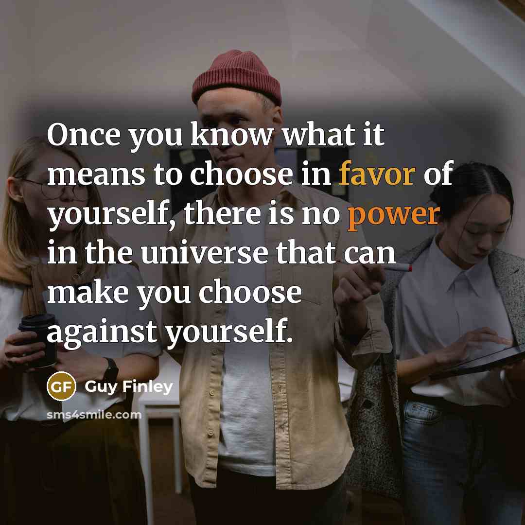 “Once you know what it means to choose in favor of yourself, there is no power in the universe that can make you choose against yourself.” quote by Guy Finley