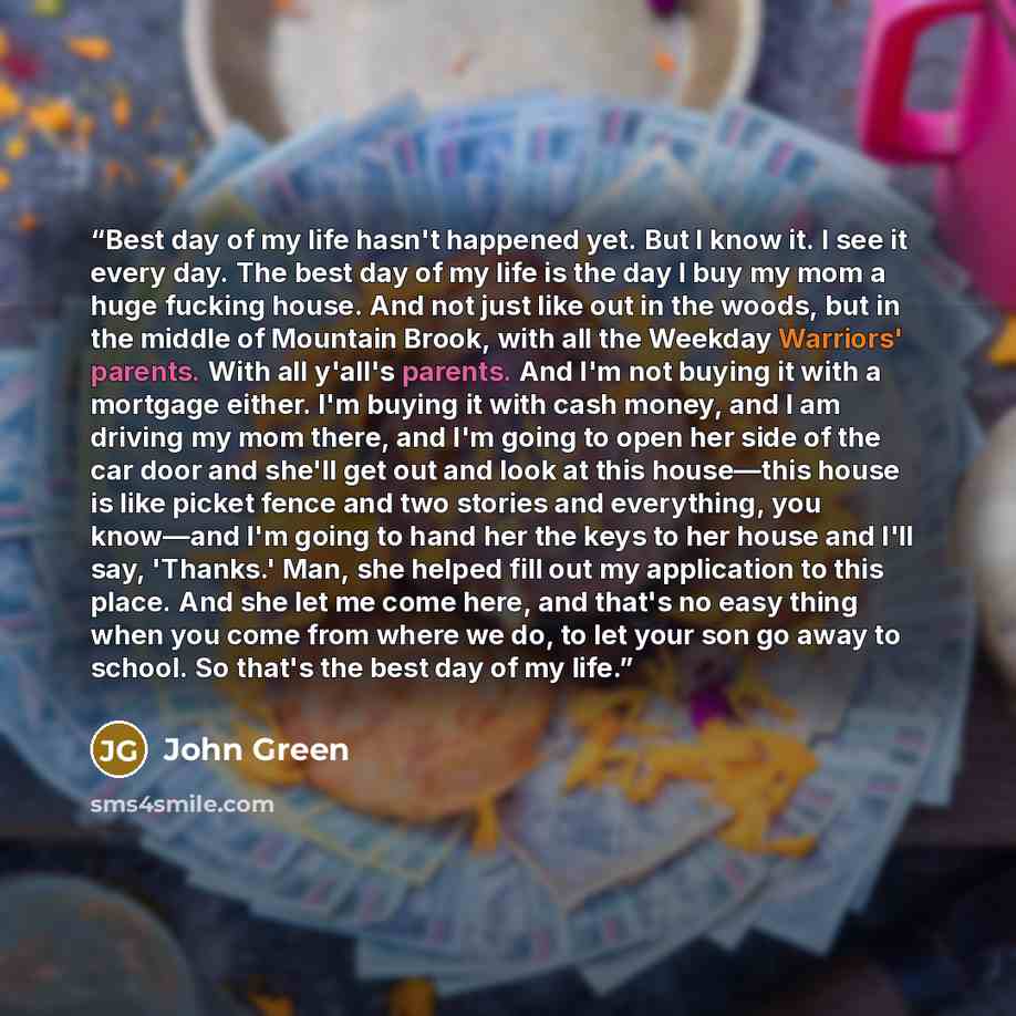 “Best day of my life hasn't happened yet. But I know it. I see it every day. The best day of my life is the day I buy my mom a huge fucking house. And not just like out in the woods, but in the middle of Mountain Brook, with all the Weekday Warriors' parents. With all y'all's parents. And I'm not…” quote by John Green