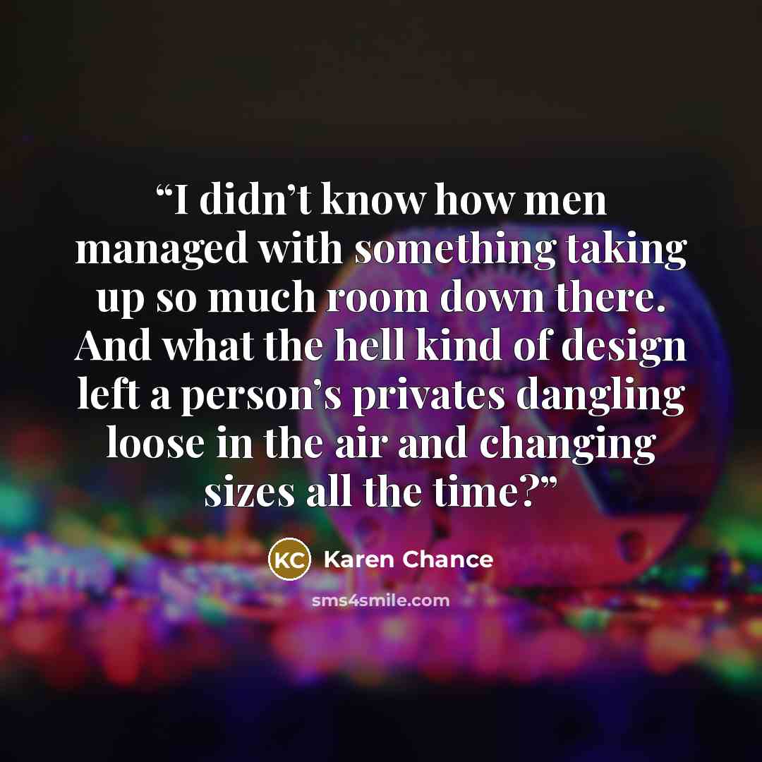 “I didn’t know how men managed with something taking up so much room down there. And what the hell kind of design left a person’s privates dangling loose in the air and changing sizes all the time?” quote by Karen Chance