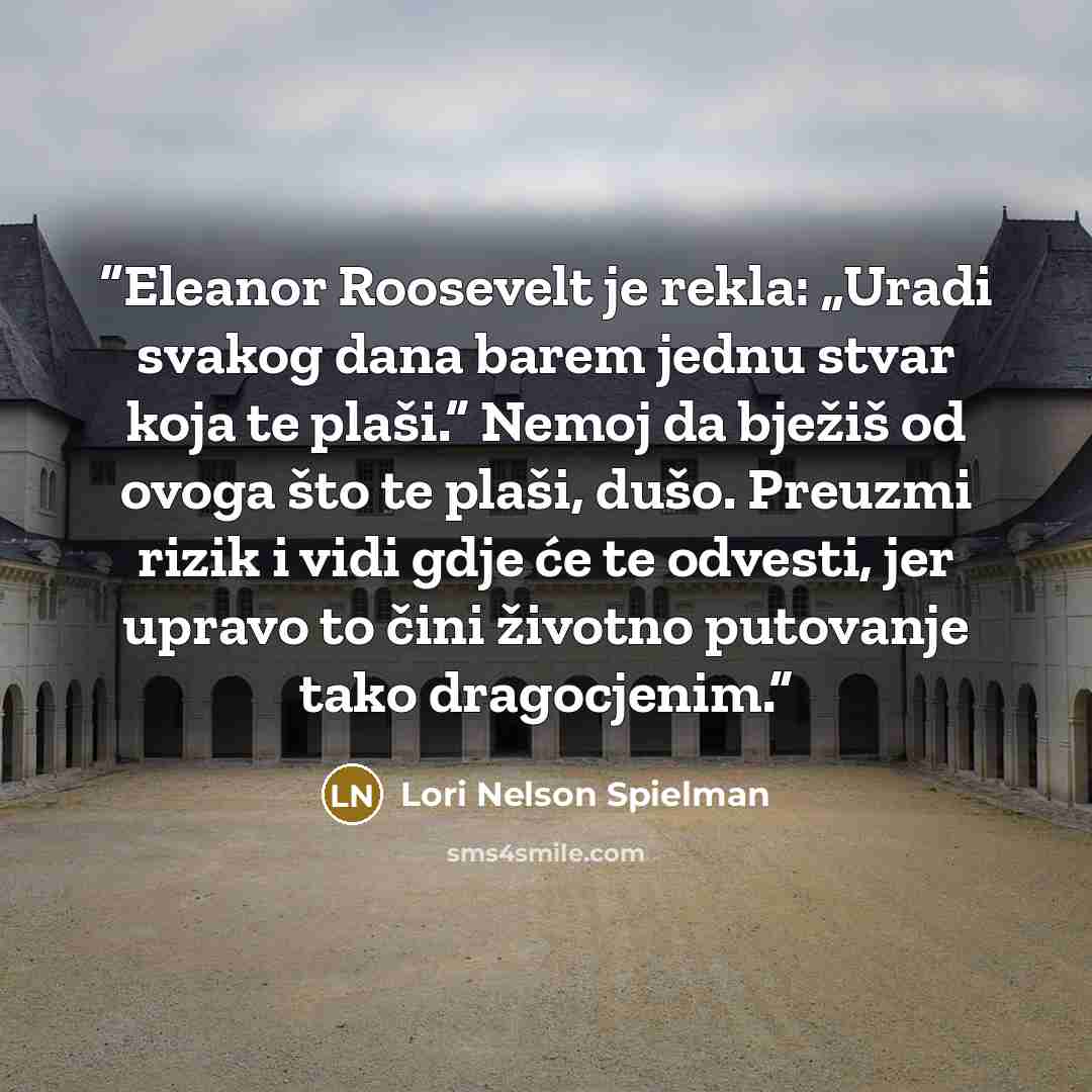“Eleanor Roosevelt je rekla: „Uradi svakog dana barem jednu stvar koja te plaši.“ Nemoj da bježiš od ovoga što te plaši, dušo. Preuzmi rizik i vidi gdje će te odvesti, jer upravo to čini životno putovanje tako dragocjenim.” quote by Lori Nelson Spielman