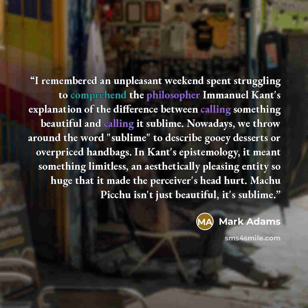 “I remembered an unpleasant weekend spent struggling to comprehend the philosopher Immanuel Kant's explanation of the difference between calling something beautiful and calling it sublime. Nowadays, we throw around the word "sublime" to describe gooey desserts or overpriced handbags. In Kant's…” quote by Mark Adams