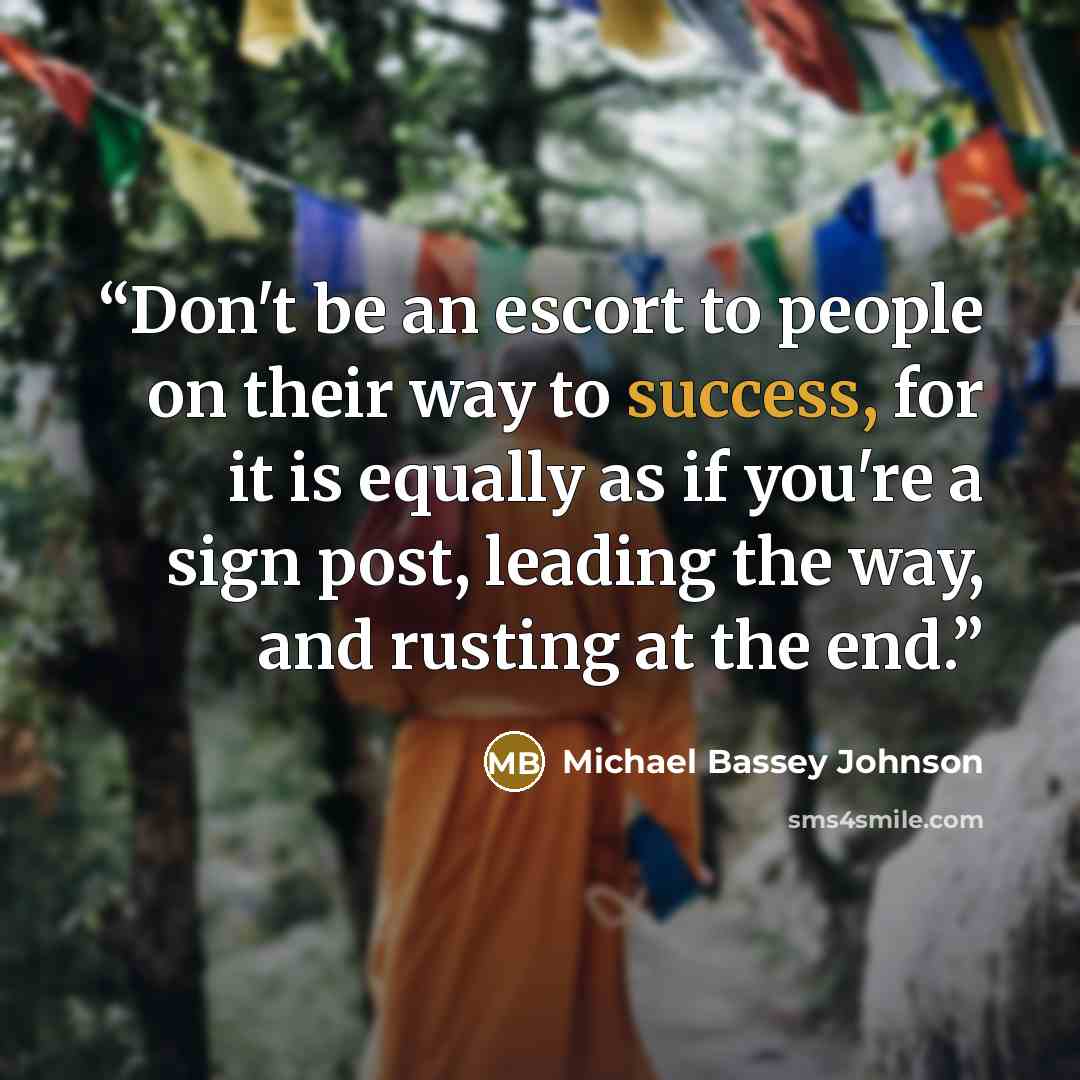 “Don't be an escort to people on their way to success, for it is equally as if you're a sign post, leading the way, and rusting at the end.” quote by Michael Bassey Johnson