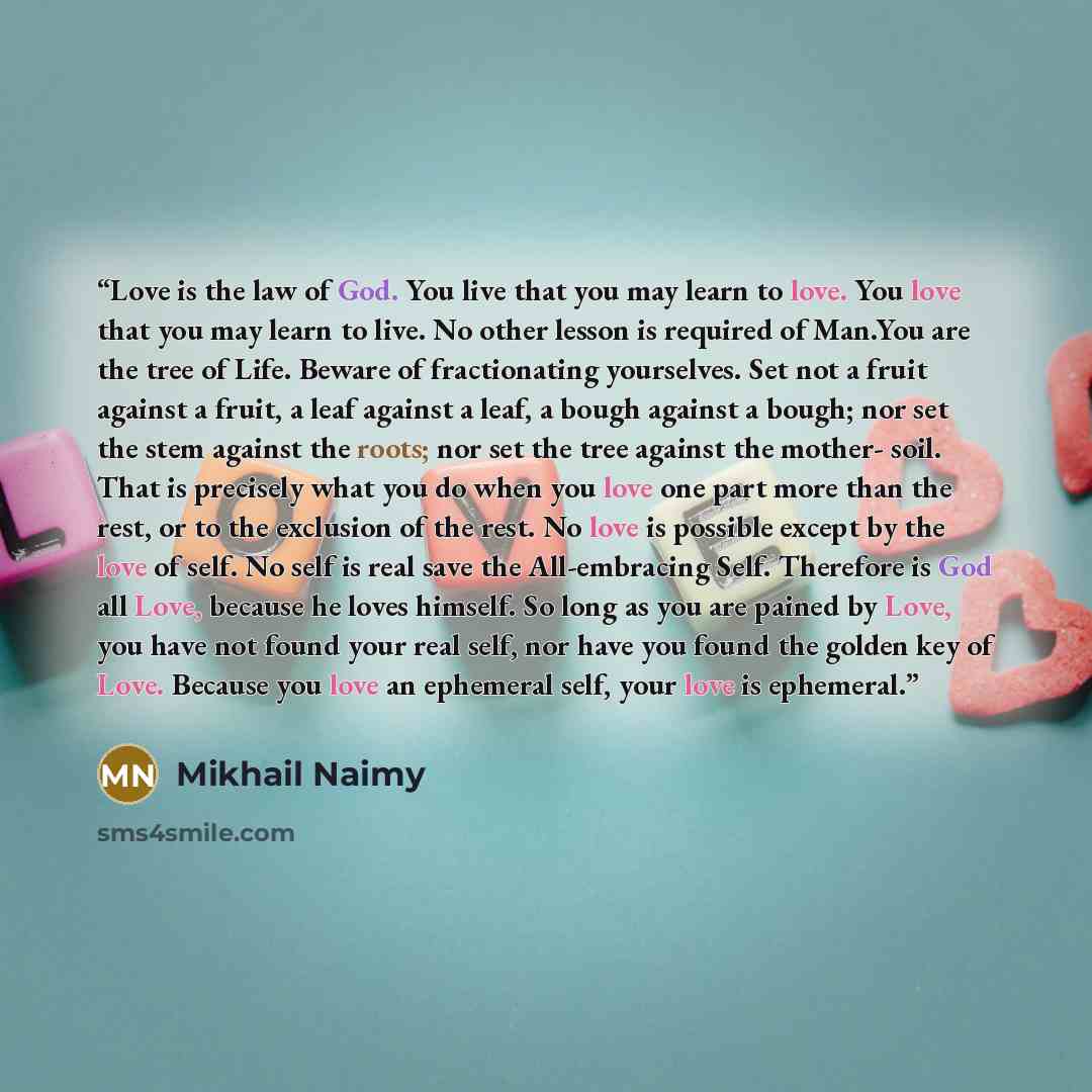 “Love is the law of God. You live that you may learn to love. You love that you may learn to live. No other lesson is required of Man.You are the tree of Life. Beware of fractionating yourselves. Set not a fruit against a fruit, a leaf against a leaf, a bough against a bough; nor set the stem…” quote by Mikhail Naimy