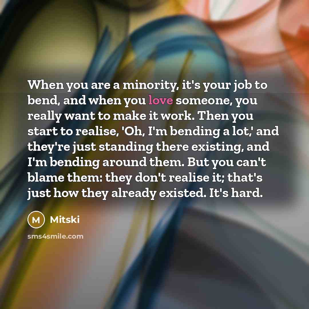 “When you are a minority, it's your job to bend, and when you love someone, you really want to make it work. Then you start to realise, 'Oh, I'm bending a lot,' and they're just standing there existing, and I'm bending around them. But you can't blame them: they don't realise it; that's just how…” quote by Mitski