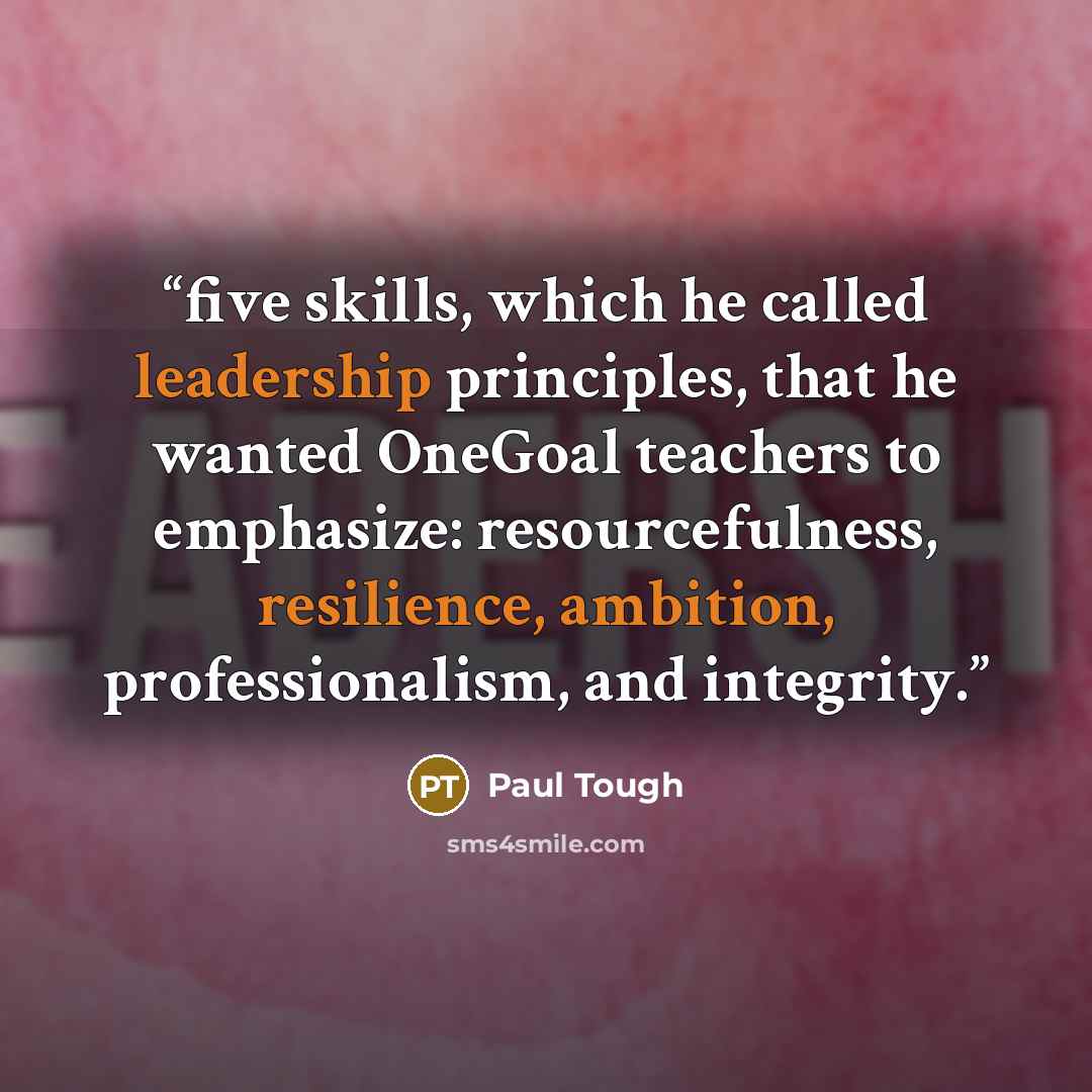 “five skills, which he called leadership principles, that he wanted OneGoal teachers to emphasize: resourcefulness, resilience, ambition, professionalism, and integrity.” quote by Paul Tough