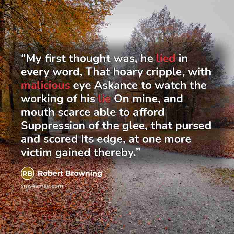 “My first thought was, he lied in every word, That hoary cripple, with malicious eye Askance to watch the working of his lie On mine, and mouth scarce able to afford Suppression of the glee, that pursed and scored Its edge, at one more victim gained thereby.” quote by Robert Browning