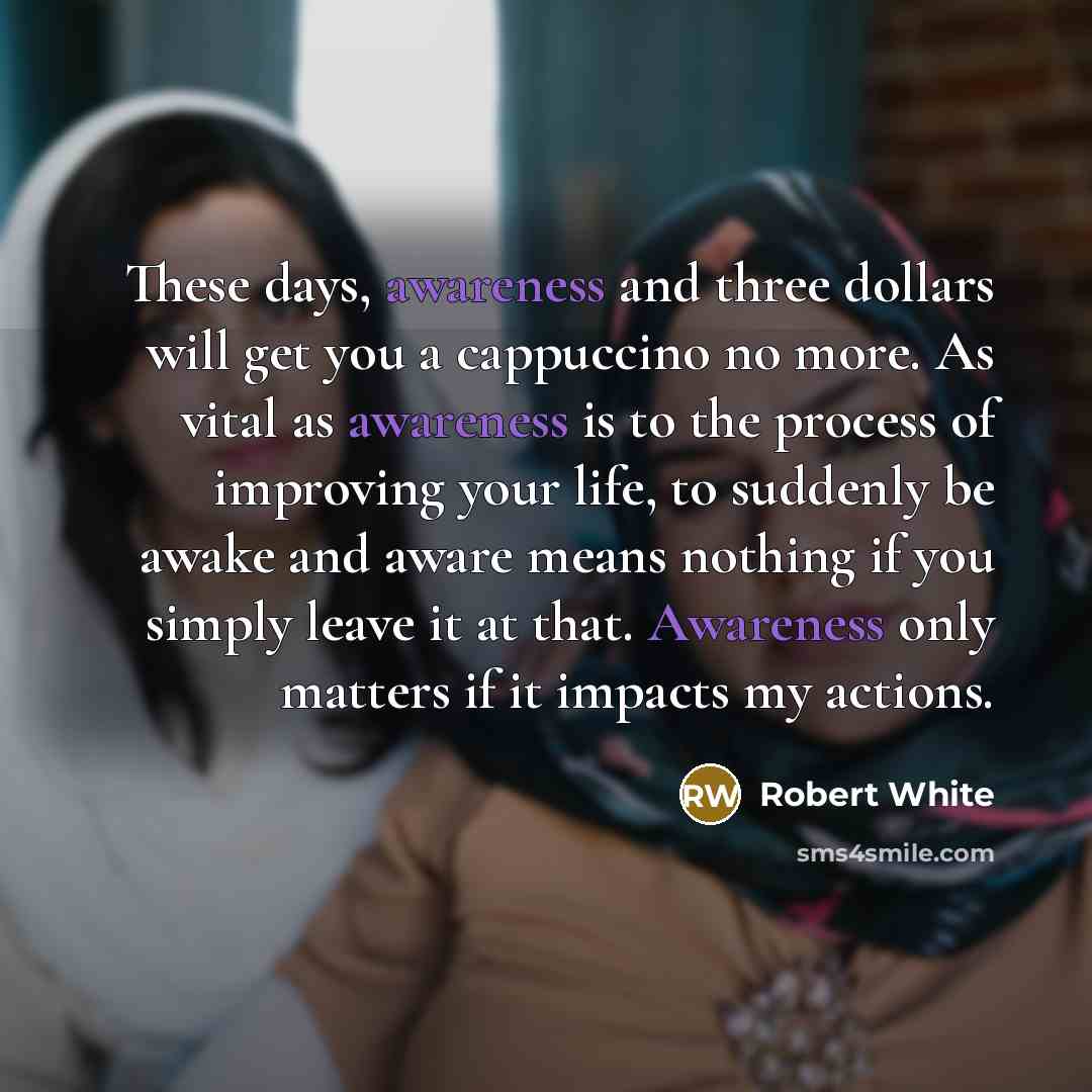 “These days, awareness and three dollars will get you a cappuccino no more. As vital as awareness is to the process of improving your life, to suddenly be awake and aware means nothing if you simply leave it at that. Awareness only matters if it impacts my actions.” quote by Robert White