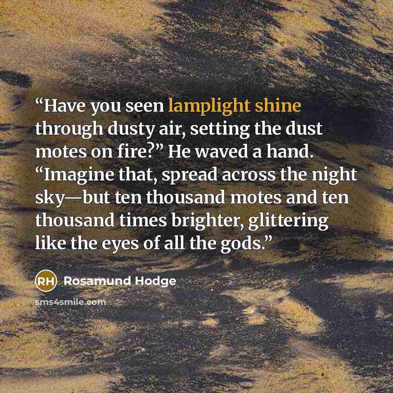 “Have you seen lamplight shine through dusty air, setting the dust motes on fire?” He waved a hand. “Imagine that, spread across the night sky—but ten thousand motes and ten thousand times brighter, glittering like the eyes of all the gods.” quote by Rosamund Hodge