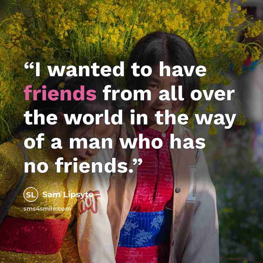 “I wanted to have friends from all over the world in the way of a man who has no friends.” quote by Sam Lipsyte
