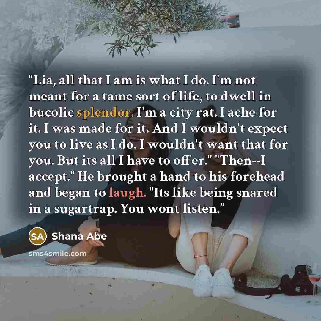 “Lia, all that I am is what I do. I'm not meant for a tame sort of life, to dwell in bucolic splendor. I'm a city rat. I ache for it. I was made for it. And I wouldn't expect you to live as I do. I wouldn't want that for you. But its all I have to offer." "Then--I accept." He brought a hand to his…” quote by Shana Abé