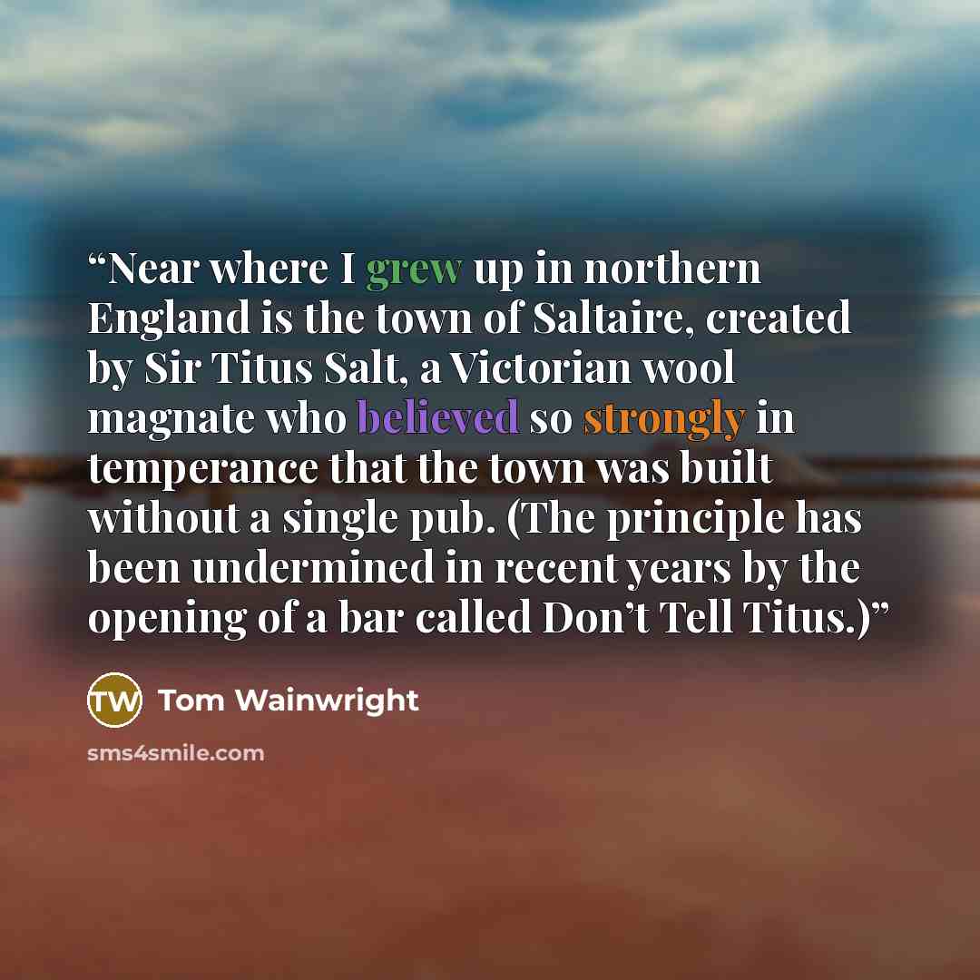 “Near where I grew up in northern England is the town of Saltaire, created by Sir Titus Salt, a Victorian wool magnate who believed so strongly in temperance that the town was built without a single pub. (The principle has been undermined in recent years by the opening of a bar called Don’t Tell…” quote by Tom Wainwright