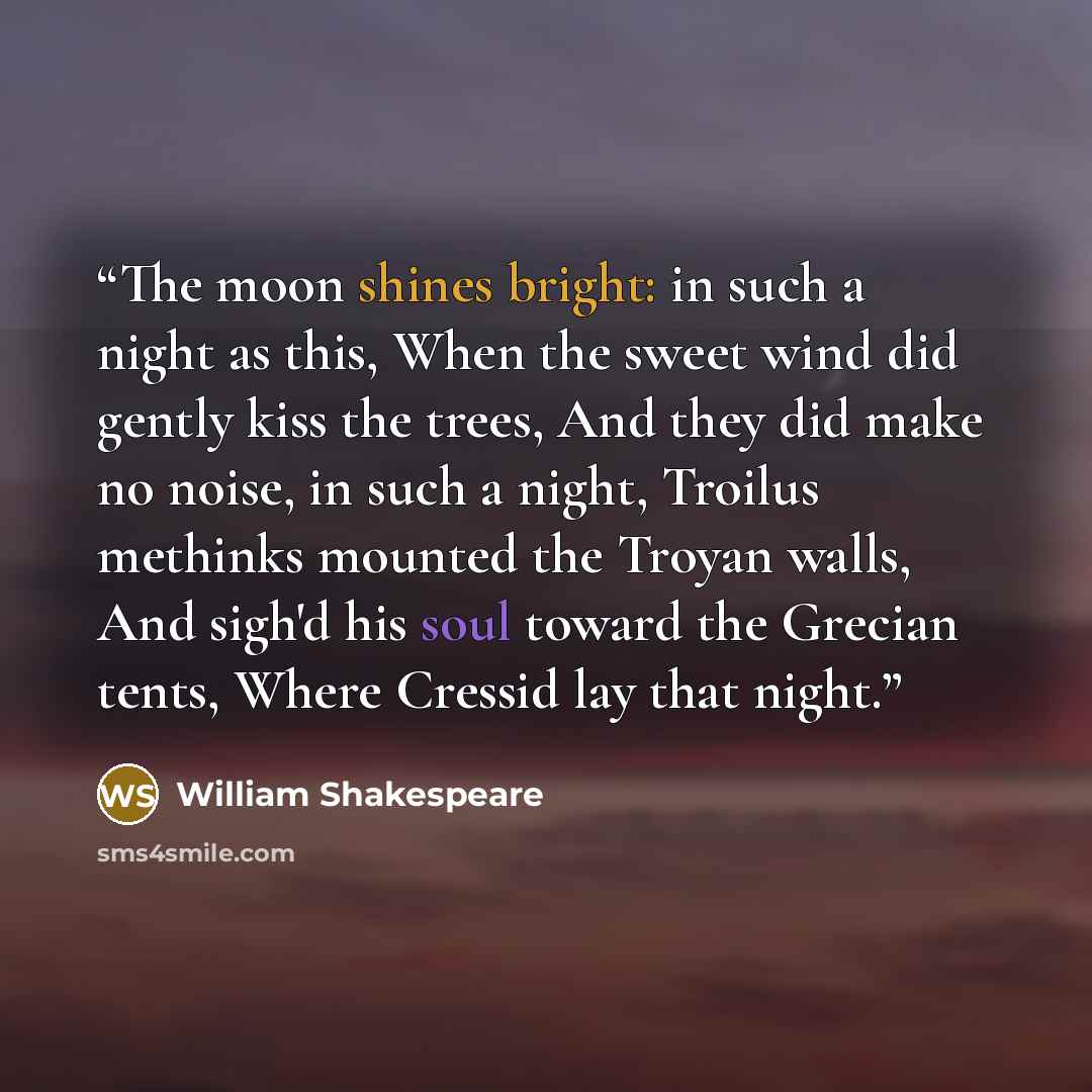 “The moon shines bright: in such a night as this, When the sweet wind did gently kiss the trees, And they did make no noise, in such a night, Troilus methinks mounted the Troyan walls, And sigh'd his soul toward the Grecian tents, Where Cressid lay that night.” quote by William Shakespeare