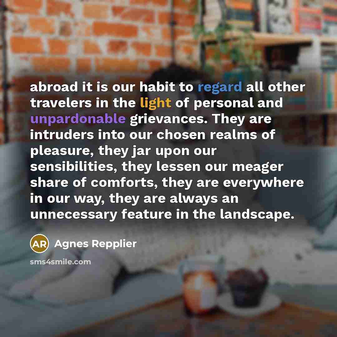 “abroad it is our habit to regard all other travelers in the light of personal and unpardonable grievances. They are intruders into our chosen realms of pleasure, they jar upon our sensibilities, they lessen our meager share of comforts, they are everywhere in our way, they are always an…” quote by Agnes Repplier