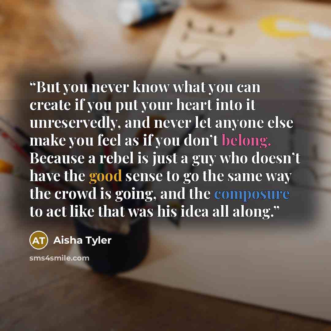“But you never know what you can create if you put your heart into it unreservedly, and never let anyone else make you feel as if you don’t belong. Because a rebel is just a guy who doesn’t have the good sense to go the same way the crowd is going, and the composure to act like that was his idea…” quote by Aisha Tyler