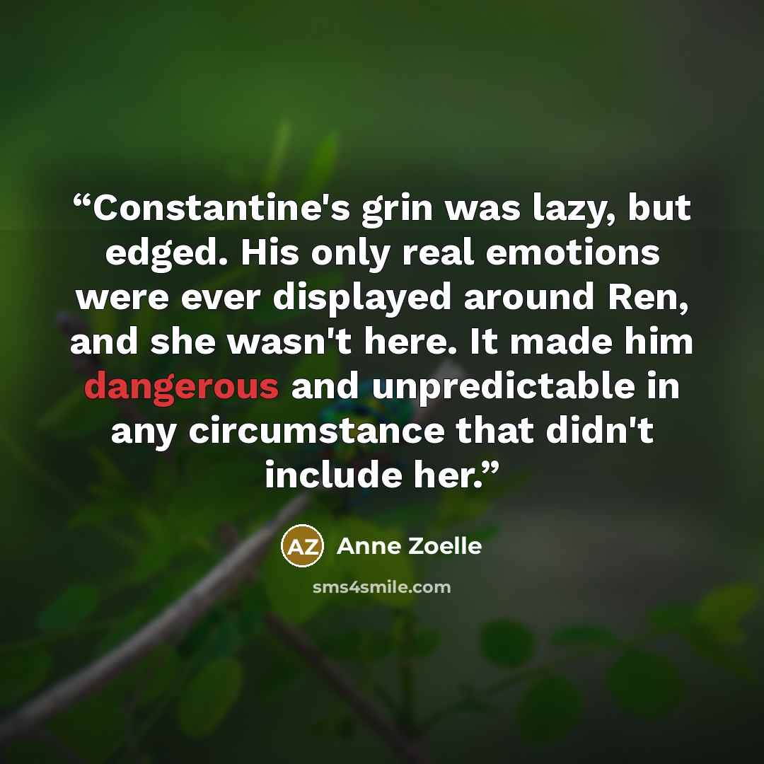 “Constantine's grin was lazy, but edged. His only real emotions were ever displayed around Ren, and she wasn't here. It made him dangerous and unpredictable in any circumstance that didn't include her.” quote by Anne Zoelle