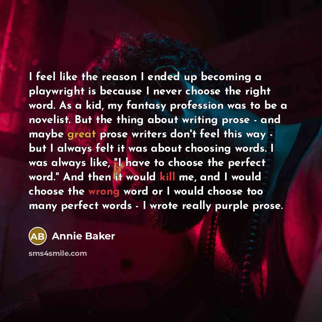 “I feel like the reason I ended up becoming a playwright is because I never choose the right word. As a kid, my fantasy profession was to be a novelist. But the thing about writing prose - and maybe great prose writers don't feel this way - but I always felt it was about choosing words. I was…” quote by Annie Baker