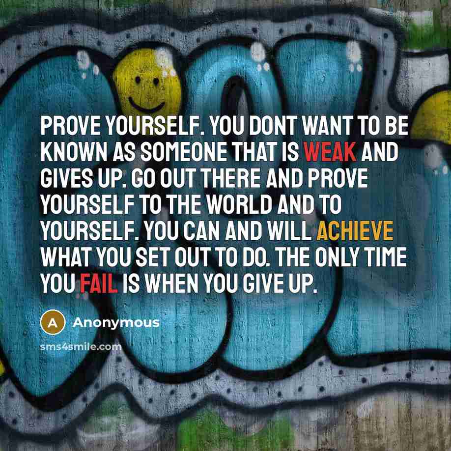 “Prove yourself. You dont want to be known as someone that is weak and gives up. Go out there and prove yourself to the world and to yourself. You CAN and WILL achieve what you set out to do. The only time you fail is when you give up.” quote by Anonymous