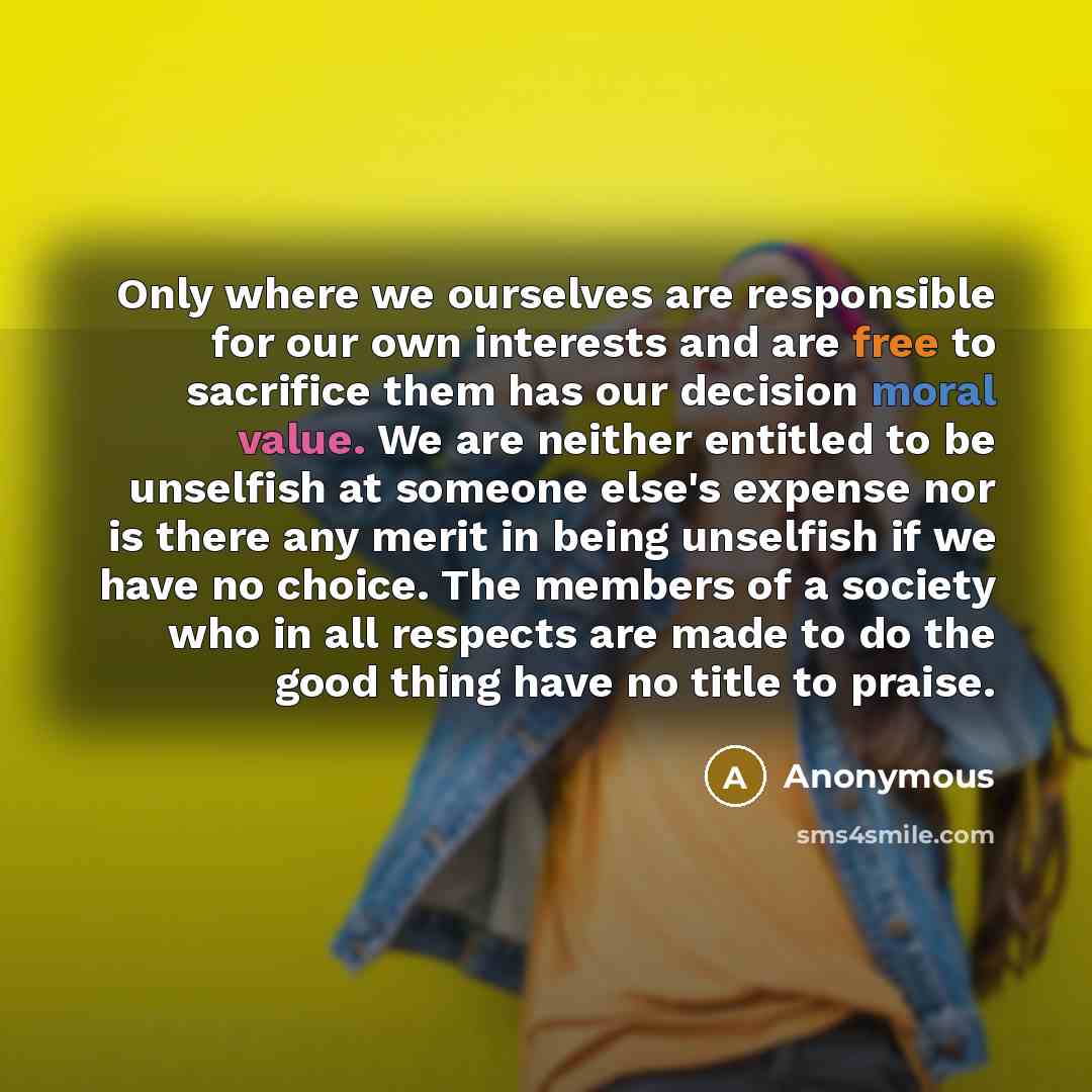 “Only where we ourselves are responsible for our own interests and are free to sacrifice them has our decision moral value. We are neither entitled to be unselfish at someone else's expense nor is there any merit in being unselfish if we have no choice. The members of a society who in all respects…” quote by Anonymous