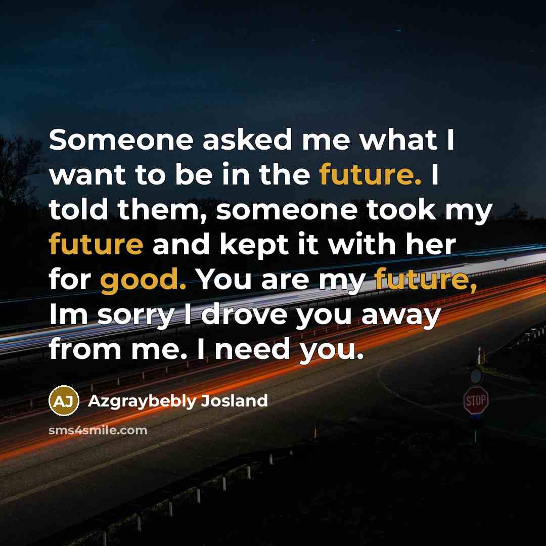 “Someone asked me what I want to be in the future. I told them, someone took my future and kept it with her for good. You are my future, Im sorry I drove you away from me. I need you.” quote by Azgraybebly Josland