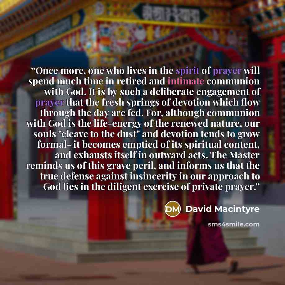 “Once more, one who lives in the spirit of prayer will spend much time in retired and intimate communion with God. It is by such a deliberate engagement of prayer that the fresh springs of devotion which flow through the day are fed. For, although communion with God is the life-energy of the…” quote by David Macintyre