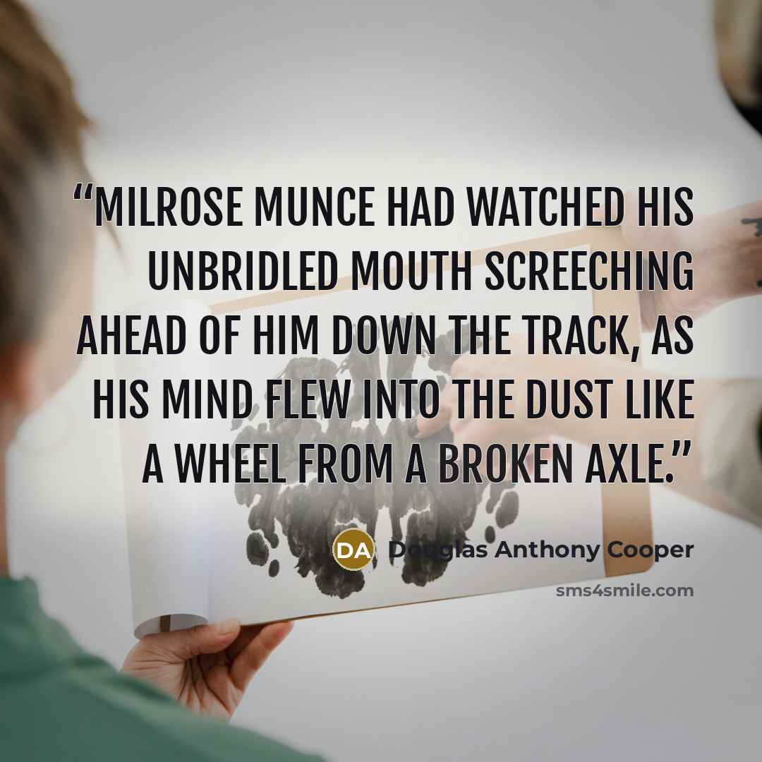 “Milrose Munce had watched his unbridled mouth screeching ahead of him down the track, as his mind flew into the dust like a wheel from a broken axle.” quote by Douglas Anthony Cooper